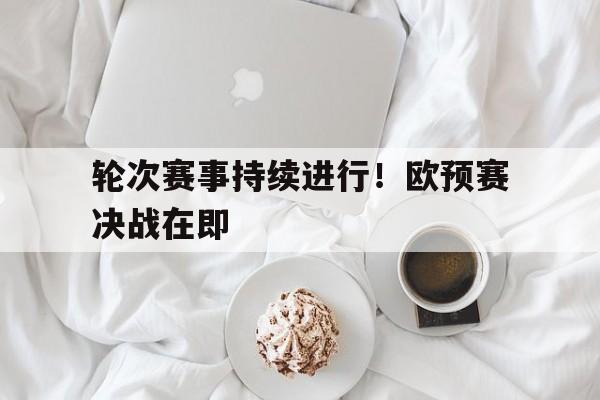 轮次赛事持续进行！欧预赛决战在即