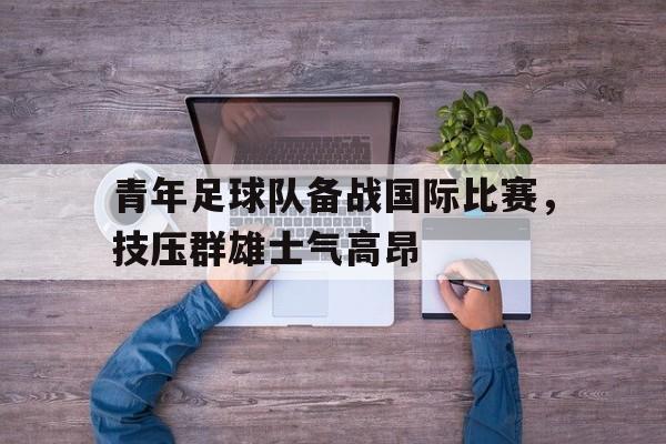 青年足球队备战国际比赛，技压群雄士气高昂